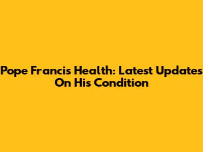 Pope Francis Health: Latest Updates On His Condition