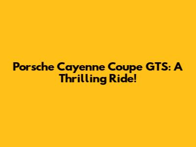 Porsche Cayenne Coupe GTS: A Thrilling Ride!