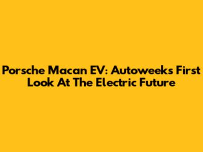 Porsche Macan EV: Autoweek's First Look At The Electric Future