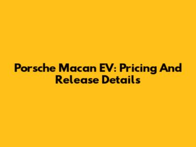 Porsche Macan EV: Pricing And Release Details