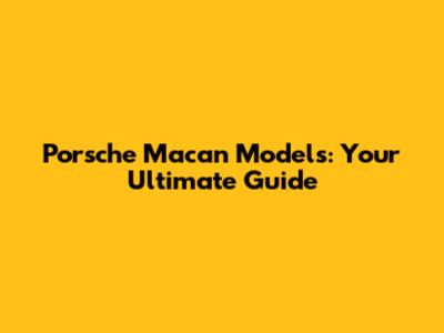 Porsche Macan Models: Your Ultimate Guide