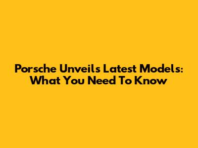 Porsche Unveils Latest Models: What You Need To Know