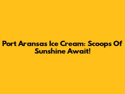Port Aransas Ice Cream: Scoops Of Sunshine Await!