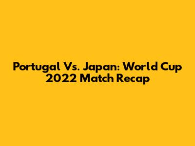 Portugal Vs. Japan: World Cup 2022 Match Recap
