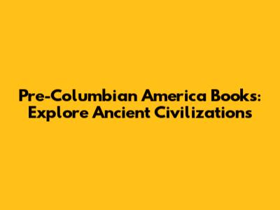 Pre-Columbian America Books: Explore Ancient Civilizations