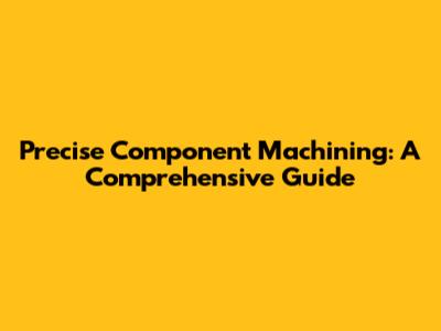 Precise Component Machining: A Comprehensive Guide