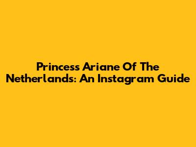 Princess Ariane Of The Netherlands: An Instagram Guide