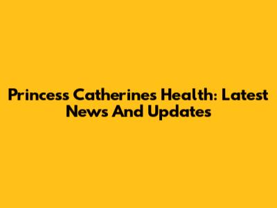 Princess Catherine's Health: Latest News And Updates