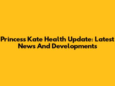 Princess Kate Health Update: Latest News And Developments