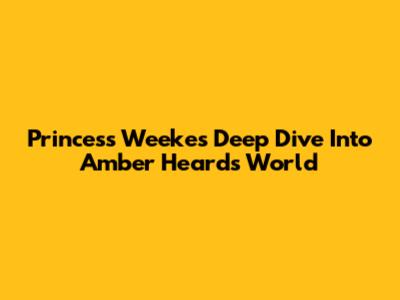 Princess Weekes' Deep Dive Into Amber Heard's World