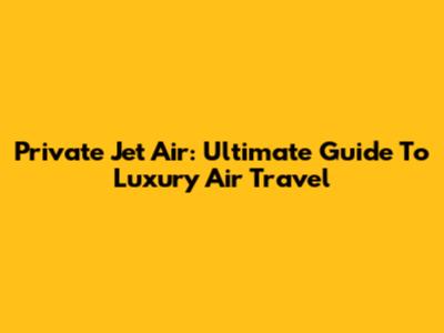 Private Jet Air: Ultimate Guide To Luxury Air Travel
