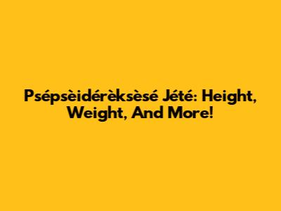Psépsèidérèksèsé Jété: Height, Weight, And More!
