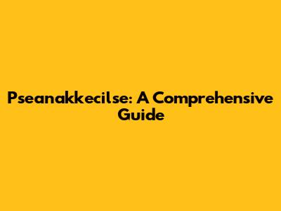 Pseanakkecilse: A Comprehensive Guide