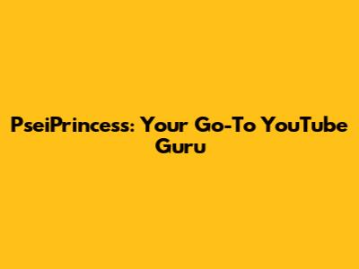 PseiPrincess: Your Go-To YouTube Guru