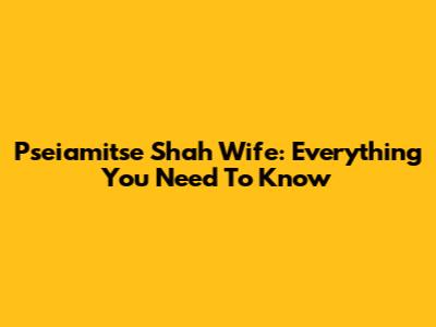 Pseiamitse Shah Wife: Everything You Need To Know