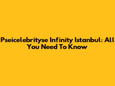 Pseicelebrityse Infinity Istanbul: All You Need To Know