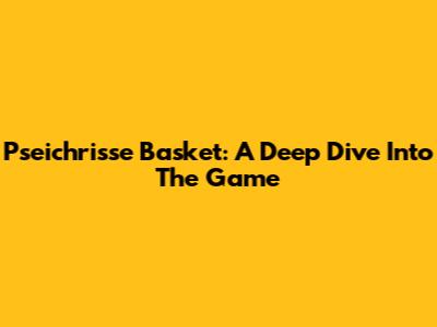 Pseichrisse Basket: A Deep Dive Into The Game
