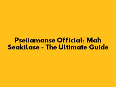 Pseiiamanse Official: Mah Seakilase - The Ultimate Guide