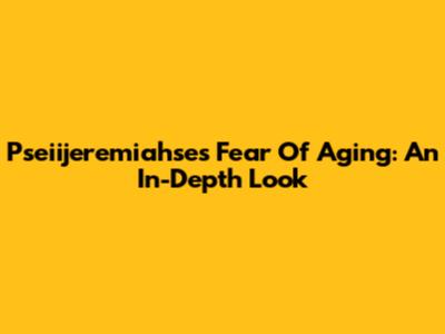 Pseiijeremiahse's Fear Of Aging: An In-Depth Look