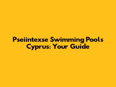 Pseiintexse Swimming Pools Cyprus: Your Guide