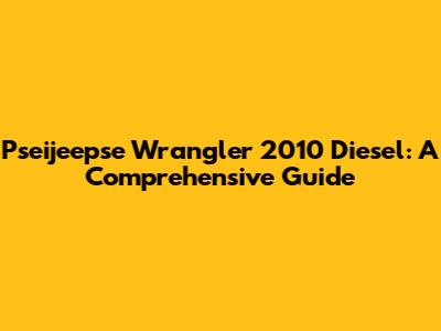 Pseijeepse Wrangler 2010 Diesel: A Comprehensive Guide