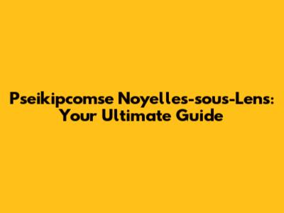 Pseikipcomse Noyelles-sous-Lens: Your Ultimate Guide