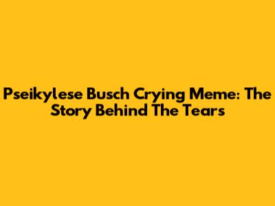 Pseikylese Busch Crying Meme: The Story Behind The Tears