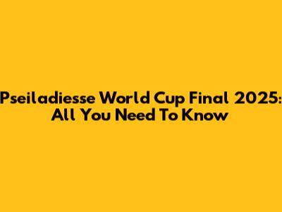 Pseiladiesse World Cup Final 2025: All You Need To Know