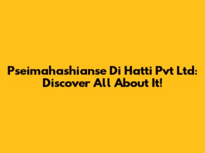 Pseimahashianse Di Hatti Pvt Ltd: Discover All About It!