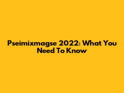 Pseimixmagse 2022: What You Need To Know