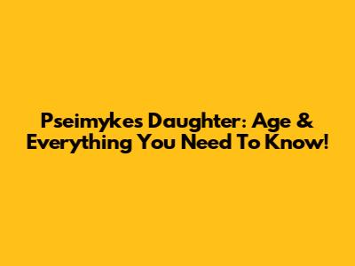Pseimyke's Daughter: Age & Everything You Need To Know!