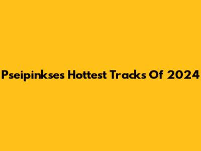 Pseipinkse's Hottest Tracks Of 2024