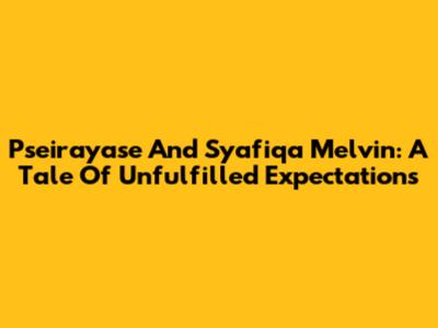 Pseirayase And Syafiqa Melvin: A Tale Of Unfulfilled Expectations