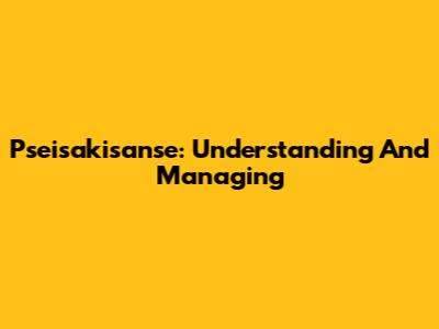 Pseisakisanse: Understanding And Managing