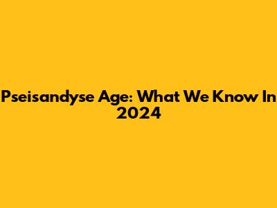 Pseisandyse Age: What We Know In 2024