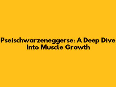 Pseischwarzeneggerse: A Deep Dive Into Muscle Growth