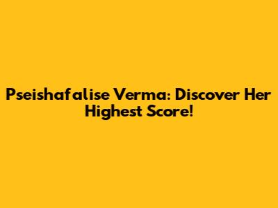 Pseishafalise Verma: Discover Her Highest Score!