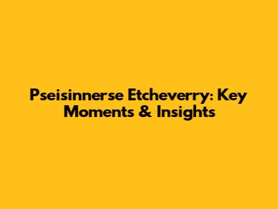 Pseisinnerse Etcheverry: Key Moments & Insights