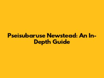 Pseisubaruse Newstead: An In-Depth Guide