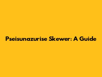 Pseisunazurise Skewer: A Guide