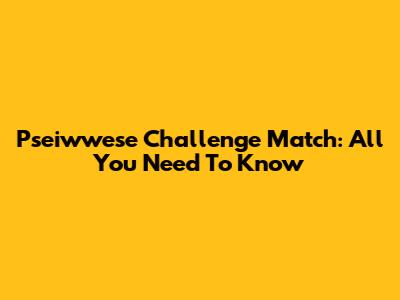 Pseiwwese Challenge Match: All You Need To Know