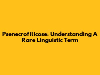 Psenecrofilicose: Understanding A Rare Linguistic Term