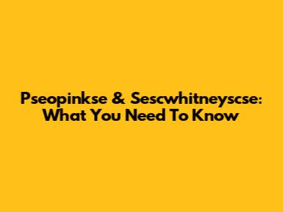 Pseopinkse & Sescwhitneyscse: What You Need To Know