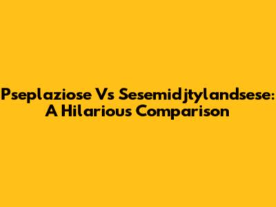 Pseplaziose Vs Sesemidjtylandsese: A Hilarious Comparison