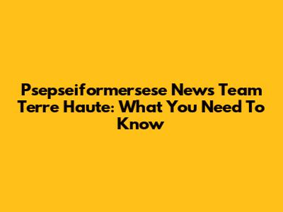 Psepseiformersese News Team Terre Haute: What You Need To Know