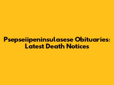 Psepseiipeninsulasese Obituaries: Latest Death Notices