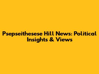 Psepseithesese Hill News: Political Insights & Views
