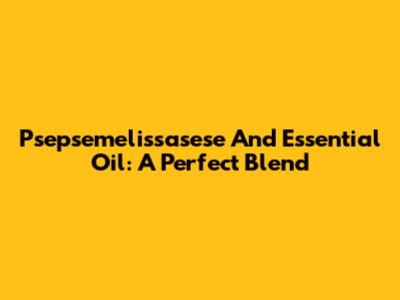 Psepsemelissasese And Essential Oil: A Perfect Blend