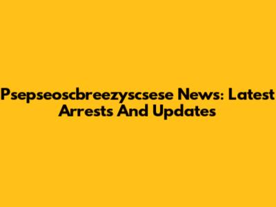 Psepseoscbreezyscsese News: Latest Arrests And Updates