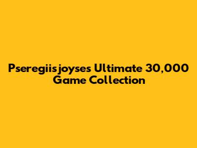 Pseregiisjoyse's Ultimate 30,000 Game Collection